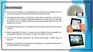 Desventajas
 Precio superior: Debido a la complejidad de la pantalla una tableta será más
cara que un portátil con especificaciones de hardware similar.
 Velocidad de interacción: la escritura a mano sobre la pantalla, o escribir en
un teclado virtual, puede ser significativamente más lento que la velocidad
de escritura en un teclado convencional, que puede llegar hasta las 50 a 150
palabras por minuto.
 Comodidad (ergonomía): una tableta no ofrece espacio para el descanso de la
muñeca.
 Menor capacidad de vídeo: la mayoría de las tabletas están equipadas con
procesadores gráficos incorporados en lugar de tarjetas de vídeo.
 La venta de tabletas personales ha crecido poco desde el 2001 hasta la
fecha.12
 Riesgos en la pantalla: las pantallas de las tabletas se manipulan más que las
de los portátiles convencionales.
 