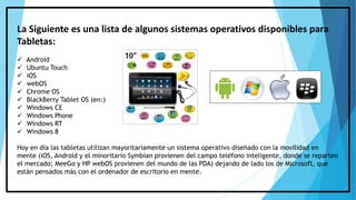 La Siguiente es una lista de algunos sistemas operativos disponibles para
Tabletas:
 Android
 Ubuntu Touch
 iOS
 webOS
 Chrome OS
 BlackBerry Tablet OS (en:)
 Windows CE
 Windows Phone
 Windows RT
 Windows 8
Hoy en día las tabletas utilizan mayoritariamente un sistema operativo diseñado con la movilidad en
mente (iOS, Android y el minoritario Symbian provienen del campo teléfono inteligente, donde se reparten
el mercado; MeeGo y HP webOS provienen del mundo de las PDA) dejando de lado los de Microsoft, que
están pensados más con el ordenador de escritorio en mente.
 