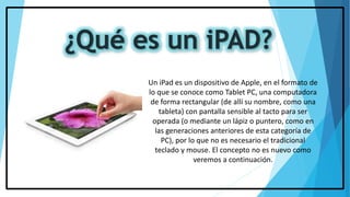 Un iPad es un dispositivo de Apple, en el formato de
lo que se conoce como Tablet PC, una computadora
de forma rectangular (de allí su nombre, como una
tableta) con pantalla sensible al tacto para ser
operada (o mediante un lápiz o puntero, como en
las generaciones anteriores de esta categoría de
PC), por lo que no es necesario el tradicional
teclado y mouse. El concepto no es nuevo como
veremos a continuación.
 