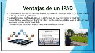  Es muy cómodo para entrar a Internet cuando hay una buena conexión de Wi-Fi, ya que la pantalla
táctil capacitiva es muy atractiva.
 Es posible instalar muchas aplicaciones en el iPad que son muy interesantes e intuitivas.
 Es muy fácil de usar, tiene un diseño increíble y también es muy práctico sacar la tablet en algún
lugar para empezar a tocar la pantalla.
 Es posible tomar fotografías o videos con una resolución muy buena.
 