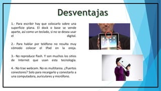 1.- Para escribir hay que colocarlo sobre una
superficie plana. El dock o base se vende
aparte, así como un teclado, si no se desea usar
el digital.
2.- Para hablar por teléfono no resulta muy
cómodo colocar el IPad en la oreja.
3.- No reproduce flash. Y son muchos los sitios
de Internet que usan esta tecnología.
4.- No trae webcam. No es multitarea. ¿Puertos
conectores? Solo para recargarlo y conectarlo a
una computadora, auriculares y micrófono.
 