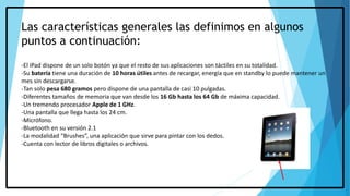 Las características generales las definimos en algunos
puntos a continuación:
-El iPad dispone de un solo botón ya que el resto de sus aplicaciones son táctiles en su totalidad.
-Su batería tiene una duración de 10 horas útiles antes de recargar, energía que en standby lo puede mantener un
mes sin descargarse.
-Tan solo pesa 680 gramos pero dispone de una pantalla de casi 10 pulgadas.
-Diferentes tamaños de memoria que van desde los 16 Gb hasta los 64 Gb de máxima capacidad.
-Un tremendo procesador Apple de 1 GHz.
-Una pantalla que llega hasta los 24 cm.
-Micrófono.
-Bluetooth en su versión 2.1
-La modalidad “Brushes”, una aplicación que sirve para pintar con los dedos.
-Cuenta con lector de libros digitales o archivos.
 
