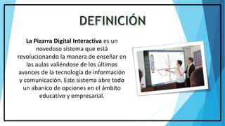 La Pizarra Digital Interactiva es un
novedoso sistema que está
revolucionando la manera de enseñar en
las aulas valiéndose de los últimos
avances de la tecnología de información
y comunicación. Este sistema abre todo
un abanico de opciones en el ámbito
educativo y empresarial.
 