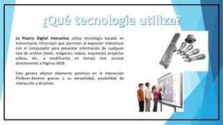 La Pizarra Digital Interactiva utiliza tecnología basada en
transmisores infrarrojos que permiten al expositor interactuar
con el computador para presentar información de cualquier
tipo de archivo (texto, imágenes, videos, esquemas) proyectar
videos, etc., y modificarlos en tiempo real, accesar
directamente a Páginas WEB.
Esto genera efectos altamente positivos en la interacción
Profesor-Alumno gracias a su versatilidad, posibilidad de
interacción y atractivo
 