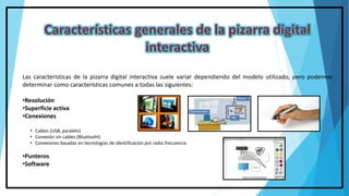 Las características de la pizarra digital interactiva suele variar dependiendo del modelo utilizado, pero podemos
determinar como características comunes a todas las siguientes:
•Resolución
•Superficie activa
•Conexiones
• Cables (USB, paralelo)
• Conexión sin cables (Bluetooht)
• Conexiones basadas en tecnologías de identificación por radio frecuencia
•Punteros
•Software
 