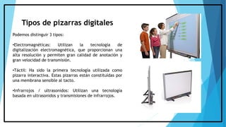 Tipos de pizarras digitales
Podemos distinguir 3 tipos:
•Electromagnéticas: Utilizan la tecnología de
digitalización electromagnética, que proporcionan una
alta resolución y permiten gran calidad de anotación y
gran velocidad de transmisión.
•Táctil: Ha sido la primera tecnología utilizada como
pizarra interactiva. Estas pizarras están constituidas por
una membrana sensible al tacto.
•Infrarrojos / ultrasonidos: Utilizan una tecnología
basada en ultrasonidos y transmisiones de infrarrojos.
 