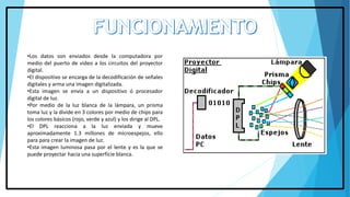 •Los datos son enviados desde la computadora por
medio del puerto de video a los circuitos del proyector
digital.
•El dispositivo se encarga de la decodificación de señales
digitales y arma una imagen digitalizada.
•Esta imagen se envía a un dispositivo ó procesador
digital de luz.
•Por medio de la luz blanca de la lámpara, un prisma
toma luz y la divide en 3 colores por medio de chips para
los colores básicos (rojo, verde y azul) y los dirige al DPL.
•El DPL reacciona a la luz enviada y mueve
aproximadamente 1.3 millones de microespejos, ello
para para crear la imagen de luz.
•Esta imagen luminosa pasa por el lente y es la que se
puede proyectar hacia una superficie blanca.
 