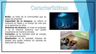 Brillo: se trata de la luminosidad que es
capaz de proyectar.
Capacidad de la lámpara: se refiere al
consumo en Watts y el tiempo de vida que
se le garantiza en años.
Distancia de alcance: se mide en pulgadas
y es la máxima distancia que puede
visualizarse de manera correcta.
Consumo: es la cantidad total de energía
que utiliza al funcionar.
Resolución: es la cantidad máxima de
píxeles que puede mostrar sin pérdida de
definición de imagen.
 