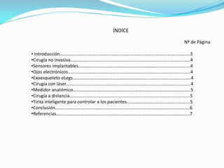 ÍNDICE
Nº de Página
• Introducción…......................................................................................................3
•Cirugía no invasiva……………………………………………………………………………………………4
•Sensores implantables………………………………………………………………........................4
•Ojos electrónicos……………………………………………………………………...........................4
•Exoesqueleto eLegs……………………………………………………........................................4
•Cirugía con láser……………………………………………………………………………………………….4
•Medidor anatómico………………………………………………………………………………………….5
•Cirugía a distancia.................................................................................................5
•Tirita inteligente para controlar a los pacientes…………………….............................5
•Conclusión……………………………………………………………………………………………………….6
•Referencias………………………………………………………………………………………………………7
 