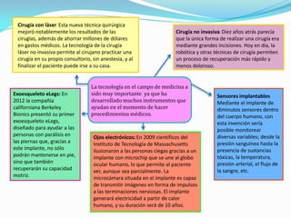 La tecnología en el campo de medicina a
sido muy importante ya que ha
desarrollado muchos instrumentos que
ayudan en el momento de hacer
procedimientos médicos.
Ojos electrónicos: En 2009 científicos del
Instituto de Tecnología de Massachusetts
ilusionaron a las personas ciegas gracias a un
implante con microchip que se une al globo
ocular humano, lo que permite al paciente
ver, aunque sea parcialmente. La
microcámara situada en el implante es capaz
de transmitir imágenes en forma de impulsos
a las terminaciones nerviosas. El implante
generará electricidad a partir de calor
humano, y su duración será de 10 años.
Exoesqueleto eLegs: En
2012 la compañía
californiana Berkeley
Bionics presentó su primer
exoesqueleto eLegs,
diseñado para ayudar a las
personas con parálisis en
las piernas que, gracias a
este implante, no sólo
podrán mantenerse en pie,
sino que también
recuperarán su capacidad
motriz.
Cirugía no invasiva: Diez años atrás parecía
que la única forma de realizar una cirugía era
mediante grandes incisiones. Hoy en día, la
robótica y otras técnicas de cirugía permiten
un proceso de recuperación más rápido y
menos doloroso.
Cirugía con láser: Esta nueva técnica quirúrgica
mejoró notablemente los resultados de las
cirugías, además de ahorrar millones de dólares
en gastos médicos. La tecnología de la cirugía
láser no invasiva permite al cirujano practicar una
cirugía en su propio consultorio, sin anestesia, y al
finalizar el paciente puede irse a su casa.
Sensores implantables:
Mediante el implante de
diminutos sensores dentro
del cuerpo humano, con
esta invención sería
posible monitorear
diversas variables; desde la
presión sanguínea hasta la
presencia de sustancias
tóxicas, la temperatura,
presión arterial, el flujo de
la sangre, etc.
 