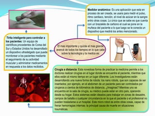 El mas importante y quizás el mas grande
avancé de todos los tiempos en lo que cabe
sobre la tecnología y la medica es:
Cirugía a distancia: Esta novedosa forma de practicar la medicina permite a los
doctores realizar cirugías en el lugar donde se encuentre el paciente, mientras que
ellos están al mismo tiempo en un lugar diferente. Los investigadores están
desarrollando una nueva forma de robots: los nano robots, que son capaces de ser
insertados; por ejemplo, en el abdomen de un paciente para ser controlados por
cirujanos a cientos de kilómetros de distancia. ¿Imaginas? Mientras uno se
encuentra en la sala de cirugía, su médico puede estar en otro país, operando
desde su hogar. Estos sistemas están ideados para trabajar en zonas de desastre,
campos de batalla o cualquier circunstancia en la que el paciente o el profesional no
pueden trasladarse a un hospital. Este micro robot es entre otras cosas, capaz de
frenar hemorragias internas: la principal causa de muerte en situaciones
traumáticas.
Medidor anatómico: Es una aplicación que esta en
proceso de ser creada, se usara para medir el pulso,
ritmo cardiaco, tención, el nivel de azúcar en la sangre
entro otras cosas. Lo único que se sabe es que cuenta
con un brazalete de carbono el cual se pone en la
muñeca del paciente a lo que luego se le conecta un
dispositivo que medirá los antes mencionado.
Tirita inteligente para controlar a
los pacientes: Un equipo de
científicos procedentes de Corea del
Sur y Estados Unidos ha desarrollado
un dispositivo ultradelgado que puede
monitorear a los pacientes mediante
el seguimiento de su actividad
muscular y administrar medicamentos
en respuesta a los datos recibidos.
 