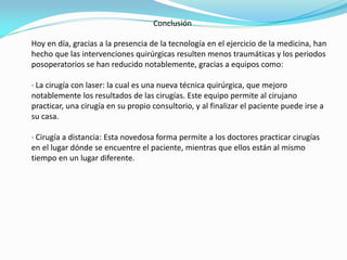 Conclusión
Hoy en día, gracias a la presencia de la tecnología en el ejercicio de la medicina, han
hecho que las intervenciones quirúrgicas resulten menos traumáticas y los periodos
posoperatorios se han reducido notablemente, gracias a equipos como:
· La cirugía con laser: la cual es una nueva técnica quirúrgica, que mejoro
notablemente los resultados de las cirugías. Este equipo permite al cirujano
practicar, una cirugía en su propio consultorio, y al finalizar el paciente puede irse a
su casa.
· Cirugía a distancia: Esta novedosa forma permite a los doctores practicar cirugías
en el lugar dónde se encuentre el paciente, mientras que ellos están al mismo
tiempo en un lugar diferente.
 