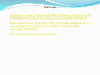 Referencias
http://www.facebook.com/l.php?u=http%3A%2F%2Fwww.ojocientifico.com%2F
2011%2F03%2F03%2Favances-tecnologicos-de-la-medicina&h=iAQHeBpQ9
http://www.facebook.com/l.php?u=http%3A%2F%2Factualidad.rt.com%2F
ciencias%2Fview%2F100163-avances-fantasticos-medicina-saltos-
mayores&h=iAQHeBpQ9
http://www.muyinteresante.es/innovacion
 
