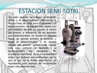 ESTACION SEMI TOTAL
En este aparato se integra el teodolito
óptico y el distanciometro, ofreciendo la
misma línea de vista para el teodolito y el
distanciometro, se trabaja más rápido con
este equipo, ya que se apunta al centro
del prisma, a diferencia de un teodolito
con distanciometro, en donde en algunos
casos se apunta primero el teodolito y
luego el distanciometro, o se apunta
debajo del prisma, actualmente resulta
más caro comprar el teodolito y el
distanciometro por separado. En
la estación semitotal, como en el teodolito
óptico, las lecturas son analógicas, por lo
que el uso de la libreta electrónica, no
representa gran ventaja, se recomienda
mejor una estación total.
 