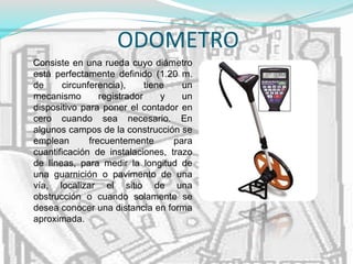 ODOMETRO
Consiste en una rueda cuyo diámetro
está perfectamente definido (1.20 m.
de circunferencia), tiene un
mecanismo registrador y un
dispositivo para poner el contador en
cero cuando sea necesario. En
algunos campos de la construcción se
emplean frecuentemente para
cuantificación de instalaciones, trazo
de líneas, para medir la longitud de
una guarnición o pavimento de una
vía, localizar el sitio de una
obstrucción o cuando solamente se
desea conocer una distancia en forma
aproximada.
 
