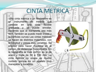 CINTA METRICA
Una cinta métrica o un flexómetro es
un instrumento de medida que
consiste en una cinta flexible
graduada y se puede enrollar,
haciendo que el transporte sea más
fácil. También se puede medir líneas y
superficies curvas Las cintas métricas
se hacen de distintos materiales, con
la longitud y pesos muy variables. Se
emplea para hacer medidas en el
campo, de distancias horizontales. En
la topografía la más común es la de
acero y mide de 50 a 100 mts. La
cinta métrica no ocupa de mucho
cuidado porque es un aparato muy
manejable y duradero.
 