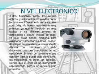 NIVEL ELECTRONICO
Estos funcionan como los niveles
ópticos, y adicionalmente pueden hacer
lecturas electrónicamente con estadales
con código de barras, esto resulta muy
práctico, ya que la medición es muy
rápida, y se eliminan errores de
apreciación o lectura, incluso de dedo,
ya que estos tienen memoria para
almacenar y procesar los datos, pueden
desplegar en pantalla una resolución de
décima de milímetro, y medir
distancias con una resolución de un
centímetro. Si bien un teodolito o una
estación total se puede usar como nivel,
las mediciones no serán tan precisas,
siendo que el nivel es un instrumento
especializado, pero si no requiere gran
precisión.
 
