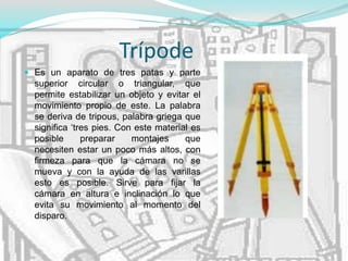 Trípode
 Es un aparato de tres patas y parte
superior circular o triangular, que
permite estabilizar un objeto y evitar el
movimiento propio de este. La palabra
se deriva de tripous, palabra griega que
significa ‘tres pies. Con este material es
posible preparar montajes que
necesiten estar un poco más altos, con
firmeza para que la cámara no se
mueva y con la ayuda de las varillas
esto es posible. Sirve para fijar la
cámara en altura e inclinación lo que
evita su movimiento al momento del
disparo.
 