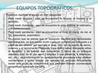 EQUIPOS TOPOGRAFICOS
Podemos clasificar al equipo en tres categorías:
a) Para medir ángulos.- aquí se encuentran la brújula, el transito y el
teodolito.
b) Para medir distancias.- aquí se encuentra la cinta métrica, el odómetro,
y el distanciometro.
c) Para medir pendiente.- aquí se encuentran el nivel de mano, de riel, el
fijo, basculante, automático.
Es común que se piense que un topógrafo resuelve sus necesidades
con triángulos, ya que puede dividir cualquier polígono en triángulos y a
partir de ahí obtener por ejemplo el área, esto con la ayuda de senos,
cosenos y el teorema de Pitágoras, para definir estos triángulos utiliza
el teodolito, y es sabido que conociendo 3 datos de un triángulo
sabemos todo de él (por ejem 2 ángulos y una distancia, 3 distancias,
etc. etc.), esta información es posteriormente procesada para obtener
coordenadas y poder dibujar por ejemplo en autocad. Actualmente
existe otro grupo de instrumentos que permiten obtener coordenadas
geográficas, estos son los GPS.
 