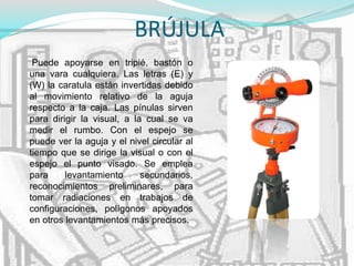 BRÚJULA
Puede apoyarse en tripié, bastón o
una vara cualquiera. Las letras (E) y
(W) la caratula están invertidas debido
al movimiento relativo de la aguja
respecto a la caja. Las pínulas sirven
para dirigir la visual, a la cual se va
medir el rumbo. Con el espejo se
puede ver la aguja y el nivel circular al
tiempo que se dirige la visual o con el
espejo el punto visado. Se emplea
para levantamiento secundarios,
reconocimientos preliminares, para
tomar radiaciones en trabajos de
configuraciones, polígonos apoyados
en otros levantamientos más precisos.
 