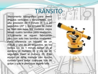 TRÁNSITO
Instrumento topográfico para medir
ángulos verticales y horizontales, con
una precisión de 1 minuto (1´ ) o 20
segundos (20" ), los círculos de metal
se leen con lupa, los modelos viejos
tienen cuatro tornillos para nivelación,
actualmente se siguen fabricando
pero con solo tres tornillos nivelantes.
Para diferencia un tránsito de un
minuto y uno de 20 segundos, en los
nonios los de 1 minuto tienen en el
extremo el numero 30 y los de 20
segundos traen el numero 20. Este
equipo se debe manejar con mucho
cuidado para evitar cualquier tipo de
golpe y que le provoque alguna falla.
 