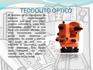TEODOLITO OPTICO
El teodolito es un instrumento de
medición mecánico-óptico
universal que sirve para medir
ángulos verticales y, sobre todo,
horizontales, ámbito en el cual
tiene una precisión elevada. Con
otras herramientas auxiliares
puede medir distancias y
desniveles. Es portátil y manual;
con ayuda de una mira y
mediante la taquimetría, puede
medir distancias. Este equipo
debe manejarse con mucho
cuidado para evitar golpes y
raspaduras en los lentes.
 