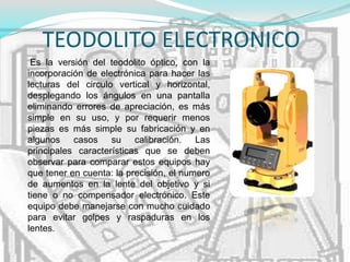 TEODOLITO ELECTRONICO
Es la versión del teodolito óptico, con la
incorporación de electrónica para hacer las
lecturas del circulo vertical y horizontal,
desplegando los ángulos en una pantalla
eliminando errores de apreciación, es más
simple en su uso, y por requerir menos
piezas es más simple su fabricación y en
algunos casos su calibración. Las
principales características que se deben
observar para comparar estos equipos hay
que tener en cuenta: la precisión, el numero
de aumentos en la lente del objetivo y si
tiene o no compensador electrónico. Este
equipo debe manejarse con mucho cuidado
para evitar golpes y raspaduras en los
lentes.
 