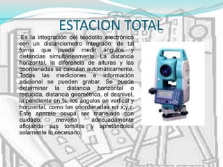 ESTACION TOTAL
Es la integración del teodolito electrónico
con un distanciometro integrado, de tal
forma que puede medir ángulos y
distancias simultáneamente. La distancia
horizontal, la diferencia de alturas y las
coordenadas se calculan automáticamente.
Todas las mediciones e información
adicional se pueden grabar. Se puede
determinar la distancia horizontal o
reducida, distancia geométrica, el desnivel,
la pendiente en %, los ángulos en vertical y
horizontal, como las coordenadas en x,y,z.
Este aparato ocupa ser manejado con
cuidado, moverlo adecuadamente
aflojando sus tornillos y apretándolos
solamente lo necesario.
 