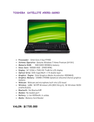 TOSHIBA SATELLITE A505D-S6983




       Procesador: Intel Core 2 Duo P7450
       Sistema Operativo: Genuine Windows 7 Home Premium (64 Bit) 
       Memoria RAM:       4GB DDR3 800MHz memory 
       Disco Duro: 500GB HDD (5400 RPM) 
       Display: 16" (1366 x 768) HD TruBrite LCD display 
       Optical Drive:DVD SuperMulti +/-R double layer
       Graphics Engine: Intel Graphics Media Accelerator 4500MHD
       Graphics Memory: 128MB-1759MB dynamical allocated shared graphics
       memory 
       Webcam: Webcam and microphone built into LCD bezel 
       Wireless LAN: Wifi® Wireless LAN (802.11b/g/n), 3G Wireless WAN
        (HSPA/EvDO) 
       Bluetooth: No Bluetooth® 
       Modem: No modem port 
      Battery: Li-lon 4000mAh, 6 celdas.
       Media: Memory Card Reader 



VALOR: $1’735.000
 