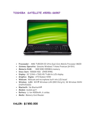 TOSHIBA SATELLITE A505D-S6987




       Procesador: AMD TURION II Ultra Dual-Core Mobile Processor M600
       Sistema Operativo: Genuine Windows 7 Home Premium (64 Bit) 
       Memoria RAM:       4GB DDR3 800MHz memory 
       Disco Duro: 500GB HDD (5400 RPM) 
       Display: 16" (1366 x 768) HD TruBrite LCD display 
      Graphics Engine: ATI Radeon 4200
       Webcam: Webcam and microphone built into LCD bezel 
       Wireless LAN: Wifi® Wireless LAN (802.11b/g/n), 3G Wireless WAN
        (HSPA/EvDO) 
       Bluetooth: No Bluetooth® 
       Modem: modem port 
      Battery: Li-lon 4000mAh, 6 celdas.
       Media: Memory Card Reader 



VALOR: $1’850.000
 