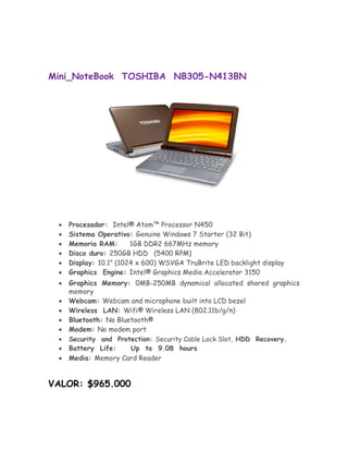 Mini_NoteBook TOSHIBA NB305-N413BN




       Procesador: Intel® Atom™ Processor N450 
       Sistema Operativo: Genuine Windows 7 Starter (32 Bit) 
       Memoria RAM:       1GB DDR2 667MHz memory 
       Disco duro: 250GB HDD (5400 RPM) 
       Display: 10.1" (1024 x 600) WSVGA TruBrite LED backlight display 
       Graphics Engine: Intel® Graphics Media Accelerator 3150 

       Graphics Memory: 0MB-250MB dynamical allocated shared graphics
       memory 
       Webcam: Webcam and microphone built into LCD bezel 
       Wireless LAN: Wifi® Wireless LAN (802.11b/g/n) 
       Bluetooth: No Bluetooth® 
      Modem: No modem port 
       Security and Protection: Security Cable Lock Slot, HDD Recovery. 
      Battery Life:     Up to 9.08 hours 
       Media: Memory Card Reader 


VALOR: $965.000
 