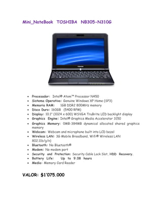 Mini_NoteBook TOSHIBA NB305-N310G




       Procesador: Intel® Atom™ Processor N450 
       Sistema Operativo: Genuine Windows XP Home (SP3) 
       Memoria RAM:       1GB DDR2 800MHz memory 
       Disco Duro: 160GB (5400 RPM) 
       Display: 10.1" (1024 x 600) WSVGA TruBrite LED backlight display 
       Graphics Engine: Intel® Graphics Media Accelerator 3150 

       Graphics Memory: 0MB-384MB dynamical allocated shared graphics
       memory 
       Webcam: Webcam and microphone built into LCD bezel 
       Wireless LAN: 3G Mobile Broadband, Wifi® Wireless LAN
        802.11b/g/n) 
       Bluetooth: No Bluetooth® 
      Modem: No modem port
       Security and Protection: Security Cable Lock Slot, HDD Recovery. 
      Battery Life:     Up to 9.08 hours 
       Media: Memory Card Reader 


VALOR: $1’075.000
 