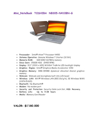 Mini_NoteBook TOSHIBA NB305-N410BN-G




       Procesador: Intel® Atom™ Processor N450 
       Sistema Operativo: Genuine Windows 7 Starter (32 Bit) 
       Memoria RAM:       1GB DDR2 667MHz memory 
       Disco Duro: 250GB HDD (5400 RPM) 
       Display: 10.1" (1024 x 600) WSVGA TruBrite LED backlight display 
       Graphics Engine: Intel® Graphics Media Accelerator 3150 

       Graphics Memory: 0MB-384MB dynamical allocated shared graphics
       memory 
       Webcam: Webcam and microphone built into LCD bezel 
       Wireless LAN: Wifi® Wireless LAN (802.11b/g/n), 3G Wireless WAN
        (HSPA/EvDO) 
       Bluetooth: No Bluetooth® 
      Modem: No modem port 
       Security and Protection: Security Cable Lock Slot, HDD Recovery. 
      Battery Life:     Up to 9.08 hours 
       Media: Memory Card Reader 




VALOR: $1’180.000
 