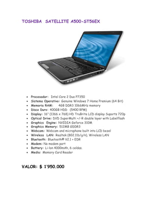 TOSHIBA SATELLITE A500-ST56EX




       Procesador: Intel Core 2 Duo P7350
       Sistema Operativo: Genuine Windows 7 Home Premium (64 Bit) 
       Memoria RAM:       4GB DDR3 1066MHz memory 
       Disco Duro: 400GB HDD (5400 RPM) 
       Display: 16" (1366 x 768) HD TruBrite LCD display Suports 720p 
       Optical Drive:DVD SuperMulti +/-R double layer with Labelflash
       Graphics Engine: NVIDIA Geforce 310M
      Graphics Memory: 512MB GDDR3
       Webcam: Webcam and microphone built into LCD bezel 
       Wireless LAN: Realtek (802.11b/g/n), Wireless LAN 
       Bluetooth: Bluetooth® V2.1 + EDR 
       Modem: No modem port 
      Battery: Li-lon 4000mAh, 6 celdas.
       Media: Memory Card Reader 



VALOR: $ 1’950.000
 
