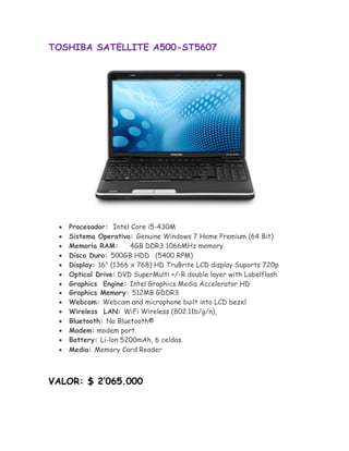 TOSHIBA SATELLITE A500-ST5607




       Procesador: Intel Core i5-430M
       Sistema Operativo: Genuine Windows 7 Home Premium (64 Bit) 
       Memoria RAM:       4GB DDR3 1066MHz memory 
       Disco Duro: 500GB HDD (5400 RPM) 
       Display: 16" (1366 x 768) HD TruBrite LCD display Suports 720p 
       Optical Drive:DVD SuperMulti +/-R double layer with Labelflash
       Graphics Engine: Intel Graphics Media Accelerator HD
      Graphics Memory: 512MB GDDR3
       Webcam: Webcam and microphone built into LCD bezel 
       Wireless LAN: WiFi Wireless (802.11b/g/n), 
       Bluetooth: No Bluetooth® 
       Modem: modem port 
      Battery: Li-lon 5200mAh, 6 celdas.
       Media: Memory Card Reader 



VALOR: $ 2’065.000
 