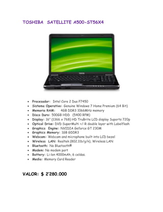TOSHIBA SATELLITE A500-ST56X4




       Procesador: Intel Core 2 Duo P7450
       Sistema Operativo: Genuine Windows 7 Home Premium (64 Bit) 
       Memoria RAM:       4GB DDR3 1066MHz memory 
       Disco Duro: 500GB HDD (5400 RPM) 
       Display: 16" (1366 x 768) HD TruBrite LCD display Suports 720p 
       Optical Drive:DVD SuperMulti +/-R double layer with Labelflash
       Graphics Engine: NVIDIA Geforce GT 230M
      Graphics Memory: 1GB GDDR3
       Webcam: Webcam and microphone built into LCD bezel 
       Wireless LAN: Realtek (802.11b/g/n), Wireless LAN 
       Bluetooth: No Bluetooth® 
       Modem: No modem port 
      Battery: Li-lon 4000mAh, 6 celdas.
       Media: Memory Card Reader 



VALOR: $ 2’280.000
 