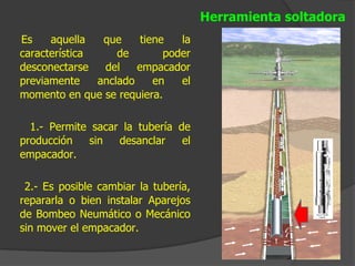 Herramienta soltadora
Es    aquella   que     tiene   la
característica     de        poder
desconectarse   del    empacador
previamente    anclado     en   el
momento en que se requiera.

  1.- Permite sacar la tubería de
producción   sin   desanclar    el
empacador.

 2.- Es posible cambiar la tubería,
repararla o bien instalar Aparejos
de Bombeo Neumático o Mecánico
sin mover el empacador.
 