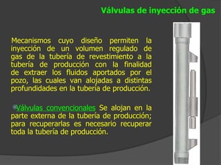 Válvulas de inyección de gas


Mecanismos cuyo diseño permiten la
inyección de un volumen regulado de
gas de la tubería de revestimiento a la
tubería de producción con la finalidad
de extraer los fluidos aportados por el
pozo, las cuales van alojadas a distintas
profundidades en la tubería de producción.

žVálvulas  convencionales Se alojan en la
parte externa de la tubería de producción;
para recuperarlas es necesario recuperar
toda la tubería de producción.
 