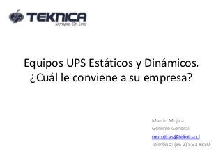 Equipos UPS Estáticos y Dinámicos. 
¿Cuál le conviene a su empresa? 
Martín Mujica 
Gerente General 
mmujicas@teknica.cl 
Teléfono: (56 2) 591 8850 
 