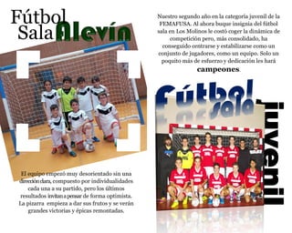 Fútbol
Sala
El equipo empezó muy desorientado sin una
direcciónclara, compuesto por individualidades
cada una a su partido, pero los últimos
resultados invitanapensar de forma optimista.
La pizarra empieza a dar sus frutos y se verán
grandes victorias y épicas remontadas.
juvenil
Nuestro segundo año en la categoría juvenil de la
FEMAFUSA. Al ahora buque insignia del fútbol
sala en Los Molinos le costó coger la dinámica de
competición pero, más consolidado, ha
conseguido centrarse y estabilizarse como un
conjunto de jugadores, como un equipo. Solo un
poquito más de esfuerzo y dedicación les hará
campeones.
 