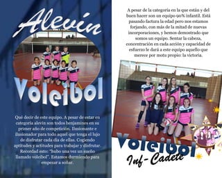 Qué decir de este equipo. A pesar de estar en
categoría alevín son todos benjamines en su
primer año de competición. Ilusionante e
ilusionador para todo aquel que tenga el lujo
de disfrutar cada día de ellas. Cogiendo
aptitudes y actitudes para trabajar y disfrutar.
Recordad esto: “hubo una vez un sueño
llamado voleibol”. Estamos durmiendo para
empezar a soñar.
A pesar de la categoría en la que están y del
buen hacer son un equipo 90% infantil. Está
pasando factura la edad pero nos estamos
forjando, con más de la mitad de nuevas
incorporaciones, y hemos demostrado que
somos un equipo. Sentar la cabeza,
concentración en cada acción y capacidad de
esfuerzo le dará a este equipo aquello que
merece por motu propio: la victoria.
 