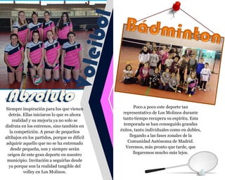 Siempre inspiración para los que vienen
detrás. Ellas iniciaron lo que es ahora
realidad y su mejoría ya no solo se
disfruta en los entrenos, sino también en
la competición. A pesar de pequeños
altibajos en los partidos, porque es difícil
adquirir aquello que no se ha entrenado
desde pequeña, son y siempre serán
origen de este gran deporte en nuestro
municipio. Invitación a seguirlas desde
ya porque son la realidad tangible del
volley en Los Molinos.
Poco a poco este deporte tan
representativo de Los Molinos durante
tanto tiempo recupera su espíritu. Esta
temporada se han conseguido grandes
éxitos, tanto individuales como en dobles,
llegando a las fases zonales de la
Comunidad Autónoma de Madrid.
Veremos, más pronto que tarde, que
llegaremos mucho más lejos.
 