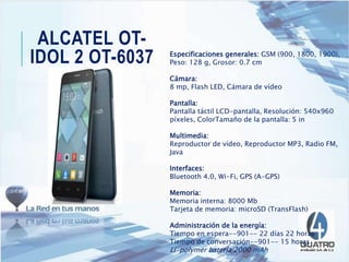 ALCATEL OT-
IDOL 2 OT-6037 Especificaciones generales: GSM (900, 1800, 1900),
Peso: 128 g, Grosor: 0.7 cm
Cámara:
8 mp, Flash LED, Cámara de vídeo
Pantalla:
Pantalla táctil LCD-pantalla, Resolución: 540x960
píxeles, ColorTamaño de la pantalla: 5 in
Multimedia:
Reproductor de vídeo, Reproductor MP3, Radio FM,
Java
Interfaces:
Bluetooth 4.0, Wi-Fi, GPS (A-GPS)
Memoria:
Memoria interna: 8000 Mb
Tarjeta de memoria: microSD (TransFlash)
Administración de la energía:
Tiempo en espera--901-- 22 días 22 horas
Tiempo de conversación--901-- 15 horas
Li-polymer batería 2000 mAh
 