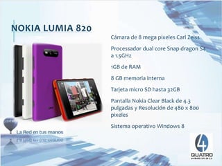 NOKIA LUMIA 820
Cámara de 8 mega pixeles Carl Zeiss
Processador dual core Snap dragon S4
a 1.5GHz
1GB de RAM
8 GB memoria interna
Tarjeta micro SD hasta 32GB
Pantalla Nokia Clear Black de 4.3
pulgadas y Resolución de 480 x 800
pixeles
Sistema operativo Windows 8
 