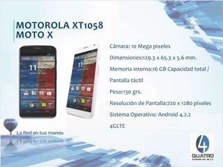 Cámara: 10 Mega pixeles
Dimensiones:129.3 x 65.3 x 5.6 mm.
Memoria interna:16 GB Capacidad total /
Pantalla táctil
Peso:130 grs.
Resolución de Pantalla:720 x 1280 pixeles
Sistema Operativo: Android 4.2.2
4GLTE
MOTOROLA XT1058
MOTO X
 