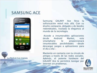 Samsung GALAXY Ace lleva la
sofisticación móvil más allá. Con su
diseño compacto, delgado y de bordes
redondeados, traslada la elegancia al
mundo de la tecnología.
Accede a innumerables aplicaciones
desde Android Market, este
smartphone te proporcionará
innumerables posibilidades -desde
descargar juegos a aplicaciones para
el día a día-.
Mantente en contacto con tu círculo de
amigos a través de las redes sociales.
Además, el potente hardware del
GALAXY Ace te permitirá navegar por
Internet sin problemas.
SAMSUNG ACE
 