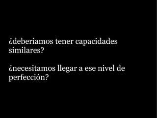 ¿deberiamos tener capacidades
similares?

¿necesitamos llegar a ese nivel de
perfección?
 