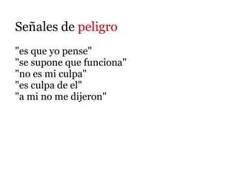 Señales de peligro
"es que yo pense"
"se supone que funciona"
"no es mi culpa"
"es culpa de el"
"a mi no me dijeron"
 