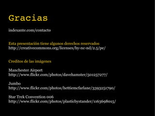 Gracias
indexante.com/contacto


Esta presentación tiene algunos derechos reservados
http://creativecommons.org/licenses/by-nc-nd/2.5/pe/


Creditos de las imágenes

Manchester Airport
http://www.flickr.com/photos/davehamster/501257277/

Jumbo
http://www.flickr.com/photos/hettiemcfarlane/3393251790/

Star Trek Convention 006
http://www.flickr.com/photos/plasticbystander/1163698015/
 