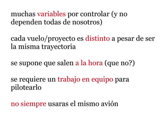 muchas variables por controlar (y no
dependen todas de nosotros)

cada vuelo/proyecto es distinto a pesar de ser
la misma trayectoria

se supone que salen a la hora (que no?)

se requiere un trabajo en equipo para
pilotearlo

no siempre usaras el mismo avión
 